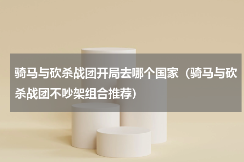 骑马与砍杀战团开局去哪个国家（骑马与砍杀战团不吵架组合推荐）