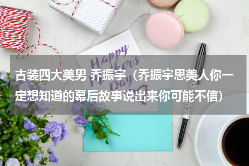 古装四大美男 乔振宇（乔振宇思美人你一定想知道的幕后故事说出来你可能不信）