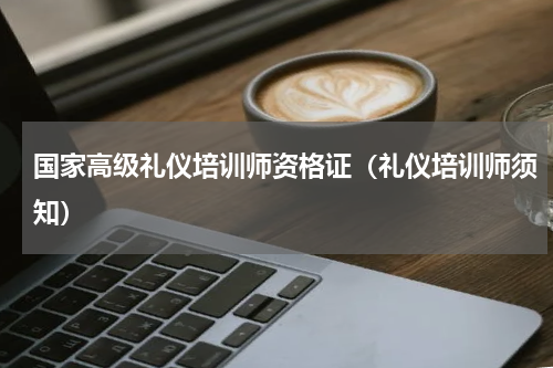 国家高级礼仪培训师资格证（礼仪培训师须知）
