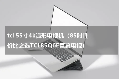 tcl 55寸4k弧形电视机（85吋性价比之选TCL85Q6E巨幕电视）