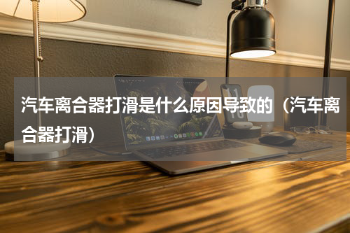汽车离合器打滑是什么原因导致的（汽车离合器打滑）