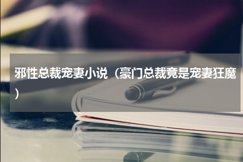 邪性总裁宠妻小说（豪门总裁竟是宠妻狂魔）