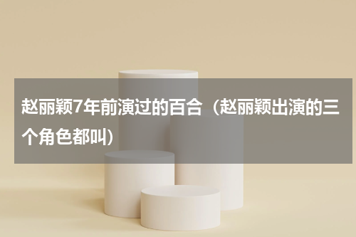 赵丽颖7年前演过的百合（赵丽颖出演的三个角色都叫）