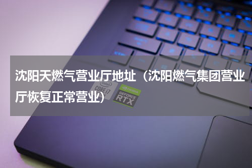 沈阳天燃气营业厅地址（沈阳燃气集团营业厅恢复正常营业）