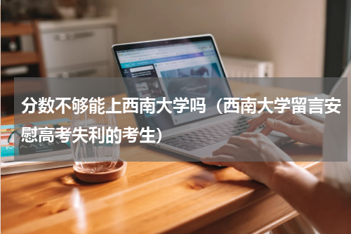 分数不够能上西南大学吗（西南大学留言安慰高考失利的考生）