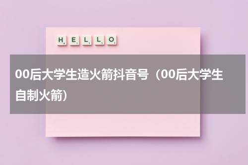 00后大学生造火箭抖音号（00后大学生自制火箭）
