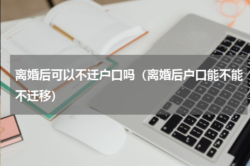 离婚后可以不迁户口吗（离婚后户口能不能不迁移）