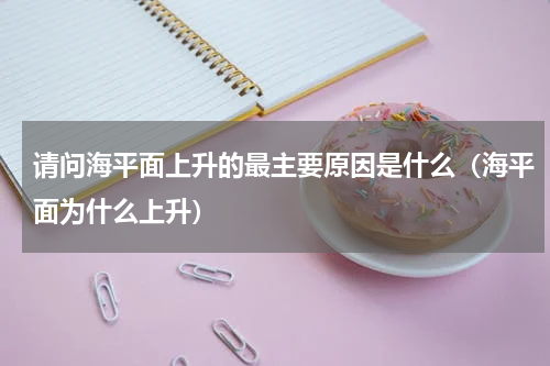 请问海平面上升的最主要原因是什么（海平面为什么上升）