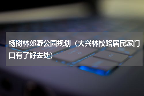 杨树林郊野公园规划（大兴林校路居民家门口有了好去处）