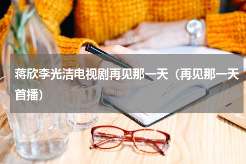 蒋欣李光洁电视剧再见那一天（再见那一天首播）