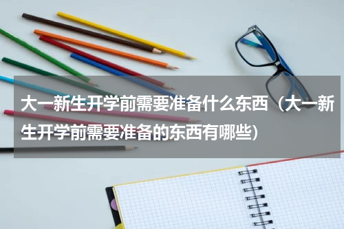 大一新生开学前需要准备什么东西（大一新生开学前需要准备的东西有哪些）