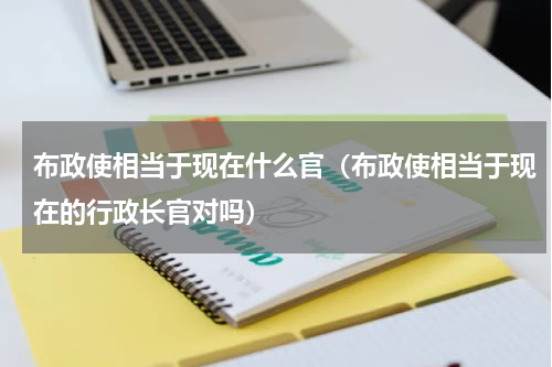 布政使相当于现在什么官（布政使相当于现在的行政长官对吗）
