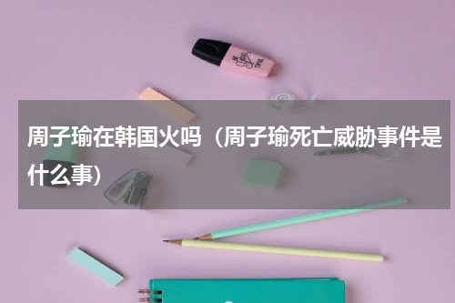 周子瑜在韩国火吗（周子瑜死亡威胁事件是什么事）