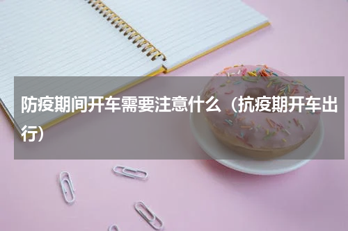 防疫期间开车需要注意什么（抗疫期开车出行）