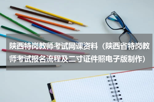 陕西特岗教师考试网课资料（陕西省特岗教师考试报名流程及二寸证件照电子版制作）