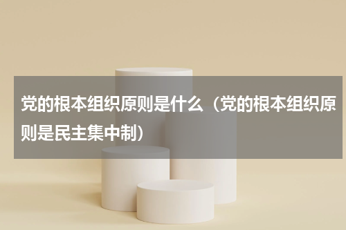 党的根本组织原则是什么（党的根本组织原则是民主集中制）