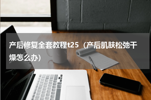 产后修复全套教程t25（产后肌肤松弛干燥怎么办）