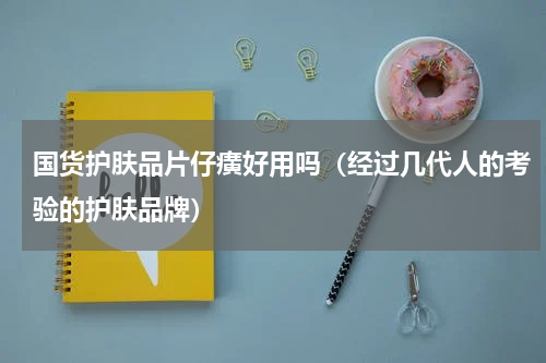国货护肤品片仔癀好用吗（经过几代人的考验的护肤品牌）