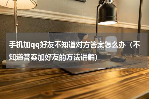 手机加qq好友不知道对方答案怎么办（不知道答案加好友的方法讲解）