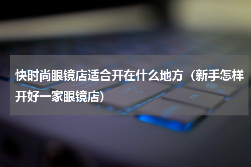 快时尚眼镜店适合开在什么地方（新手怎样开好一家眼镜店）