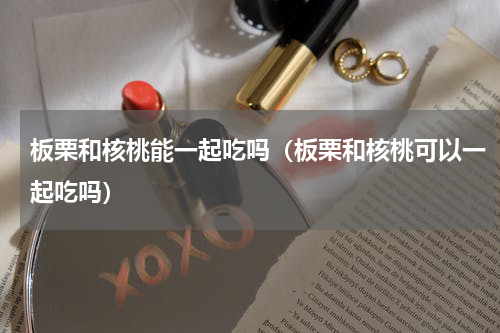 板栗和核桃能一起吃吗（板栗和核桃可以一起吃吗）