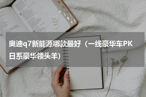 奥迪q7新能源哪款最好（一线豪华车PK日系豪华领头羊）