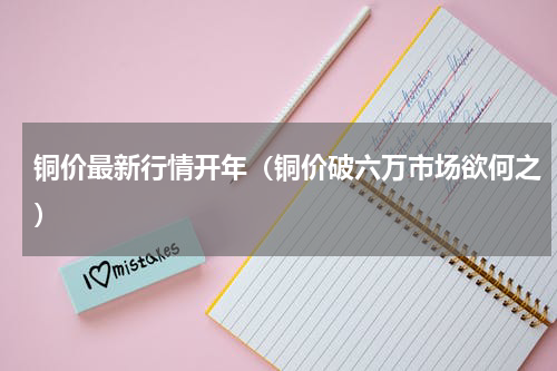 铜价最新行情开年（铜价破六万市场欲何之）
