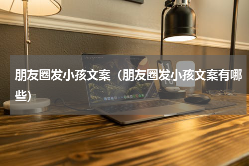朋友圈发小孩文案（朋友圈发小孩文案有哪些）