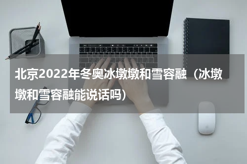 北京2022年冬奥冰墩墩和雪容融（冰墩墩和雪容融能说话吗）