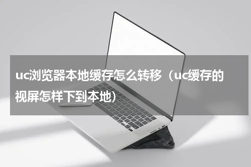 uc浏览器本地缓存怎么转移（uc缓存的视屏怎样下到本地）