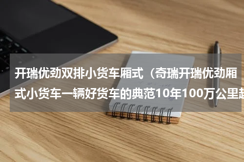 开瑞优劲双排小货车厢式（奇瑞开瑞优劲厢式小货车一辆好货车的典范10年100万公里超长质保）