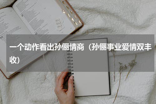 一个动作看出孙俪情商（孙俪事业爱情双丰收）