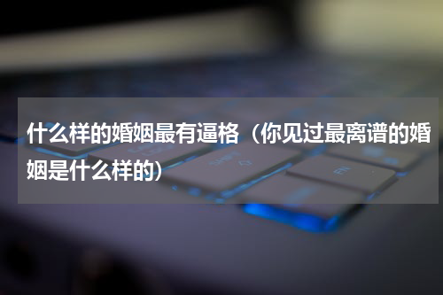 什么样的婚姻最有逼格（你见过最离谱的婚姻是什么样的）