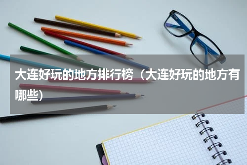 大连好玩的地方排行榜（大连好玩的地方有哪些）