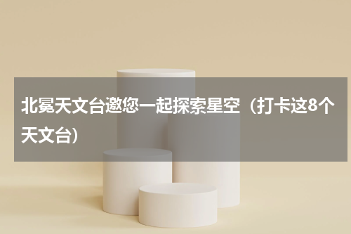 北冕天文台邀您一起探索星空（打卡这8个天文台）