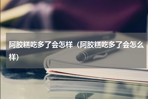 阿胶糕吃多了会怎样（阿胶糕吃多了会怎么样）