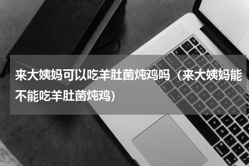 来大姨妈可以吃羊肚菌炖鸡吗（来大姨妈能不能吃羊肚菌炖鸡）