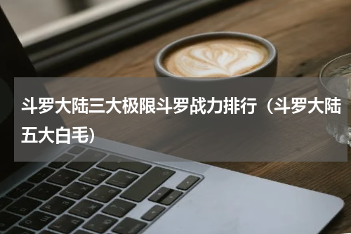 斗罗大陆三大极限斗罗战力排行（斗罗大陆五大白毛）