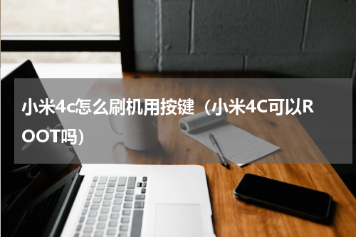 小米4c怎么刷机用按键（小米4C可以ROOT吗）