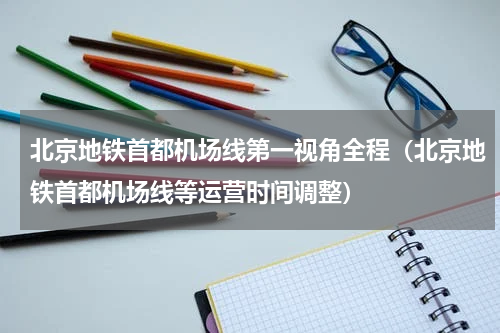 北京地铁首都机场线第一视角全程（北京地铁首都机场线等运营时间调整）