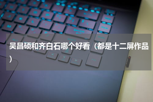 吴昌硕和齐白石哪个好看（都是十二屏作品）