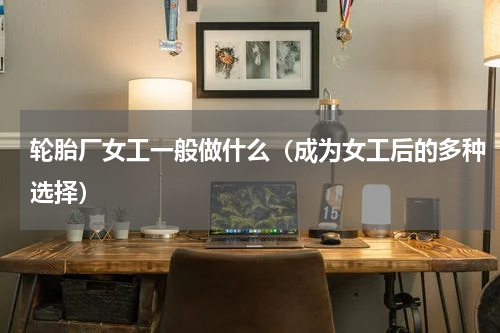 轮胎厂女工一般做什么（成为女工后的多种选择）