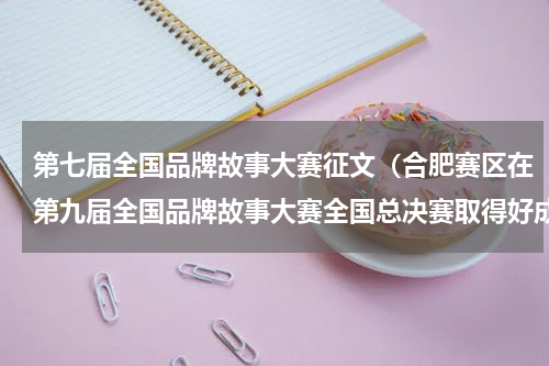 第七届全国品牌故事大赛征文（合肥赛区在第九届全国品牌故事大赛全国总决赛取得好成绩）