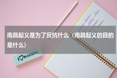 南昌起义是为了反抗什么（南昌起义的目的是什么）