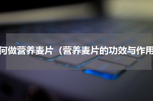 如何做营养麦片（营养麦片的功效与作用）
