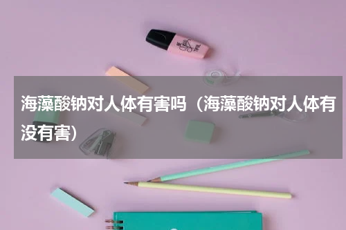 海藻酸钠对人体有害吗（海藻酸钠对人体有没有害）