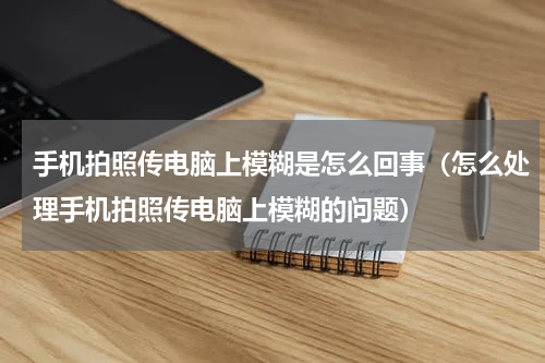 手机拍照传电脑上模糊是怎么回事（怎么处理手机拍照传电脑上模糊的问题）