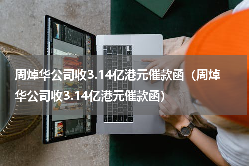 周焯华公司收3.14亿港元催款函（周焯华公司收3.14亿港元催款函）