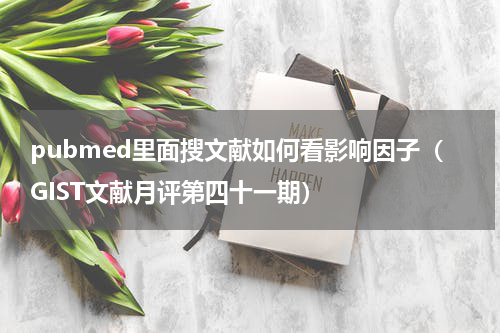 pubmed里面搜文献如何看影响因子（GIST文献月评第四十一期）
