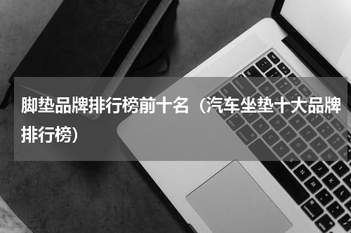 脚垫品牌排行榜前十名（汽车坐垫十大品牌排行榜）